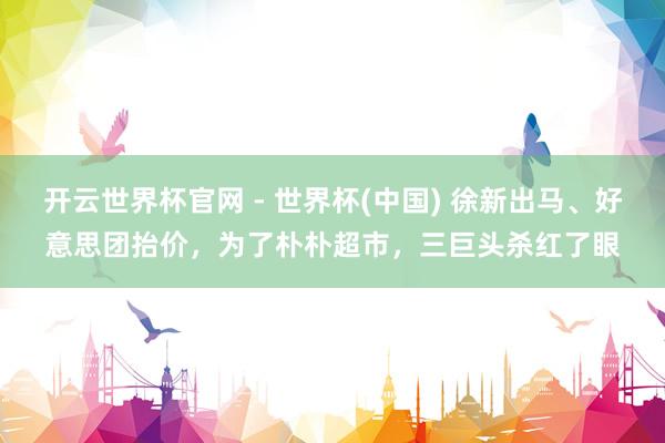 開云世界杯官網 - 世界杯(中國) 徐新出馬、好意思團抬價，為了樸樸超市，三巨頭殺紅了眼