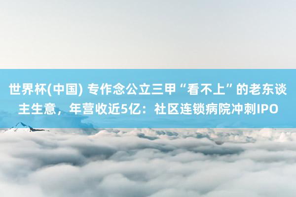 世界杯(中國) 專作念公立三甲“看不上”的老東談主生意,年營收近5億:社區連鎖病院沖刺IPO