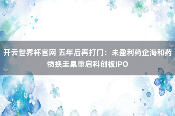 開云世界杯官網(wǎng) 五年后再打門：未盈利藥企海和藥物換圭臬重啟科創(chuàng)板IPO