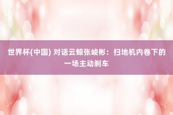 世界杯(中國(guó)) 對(duì)話云鯨張峻彬：掃地機(jī)內(nèi)卷下的一場(chǎng)主動(dòng)剎車