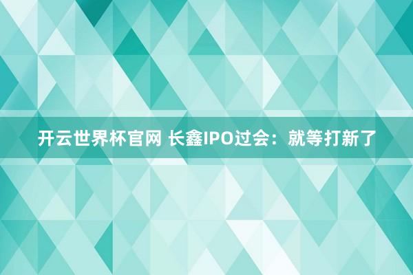 開云世界杯官網 長鑫IPO過會:就等打新了