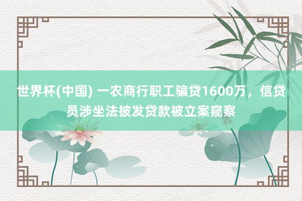 世界杯(中國) 一農(nóng)商行職工騙貸1600萬,信貸員涉坐法披發(fā)貸款被立案窺察