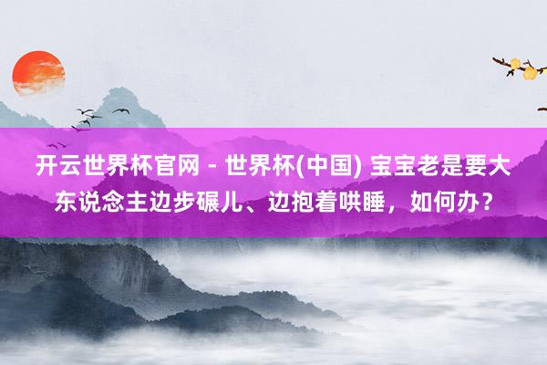 開云世界杯官網 - 世界杯(中國) 寶寶老是要大東說念主邊步碾兒、邊抱著哄睡,如何辦?