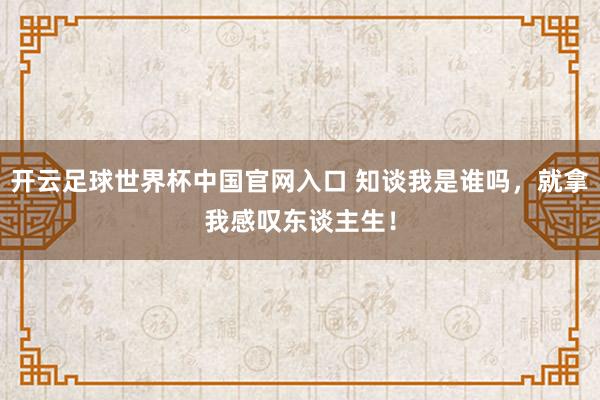 開云足球世界杯中國官網(wǎng)入口 知談我是誰嗎,就拿我感嘆東談主生!