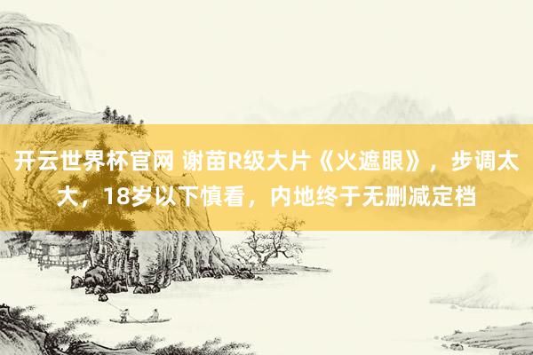 開云世界杯官網(wǎng) 謝苗R級大片《火遮眼》，步調(diào)太大，18歲以下慎看，內(nèi)地終于無刪減定檔