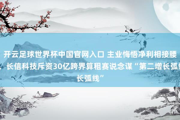 開云足球世界杯中國官網入口 主業悔悟凈利相接腰斬,長信科技斥資30億跨界算租賽說念謀“第二增長弧線”