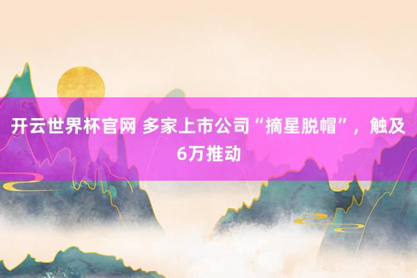 開云世界杯官網 多家上市公司“摘星脫帽”,觸及6萬推動
