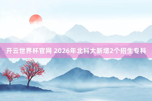 開云世界杯官網(wǎng) 2026年北科大新增2個(gè)招生專科