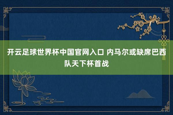開云足球世界杯中國(guó)官網(wǎng)入口 內(nèi)馬爾或缺席巴西隊(duì)天下杯首戰(zhàn)