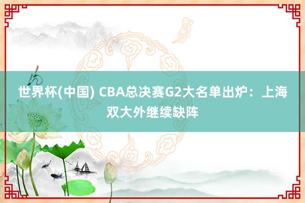 世界杯(中國(guó)) CBA總決賽G2大名單出爐：上海雙大外繼續(xù)缺陣