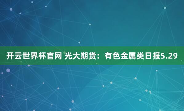 開云世界杯官網(wǎng) 光大期貨：有色金屬類日報5.29