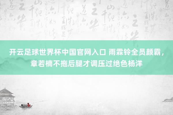 開云足球世界杯中國官網入口 雨霖鈴全員顏霸,章若楠不拖后腿才調壓過絕色楊洋