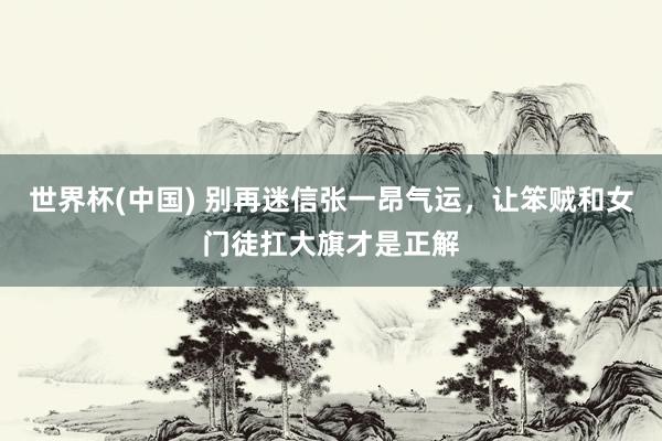 世界杯(中國) 別再迷信張一昂氣運,讓笨賊和女門徒扛大旗才是正解