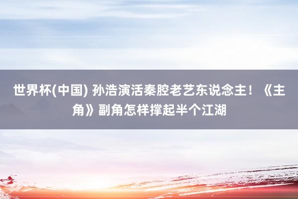 世界杯(中國) 孫浩演活秦腔老藝東說念主！《主角》副角怎樣撐起半個江湖