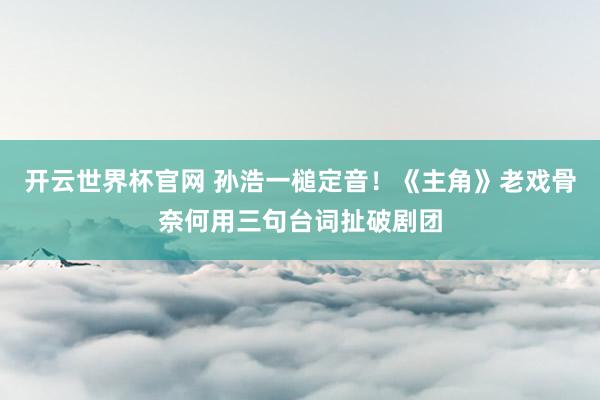開云世界杯官網 孫浩一槌定音!《主角》老戲骨奈何用三句臺詞扯破劇團