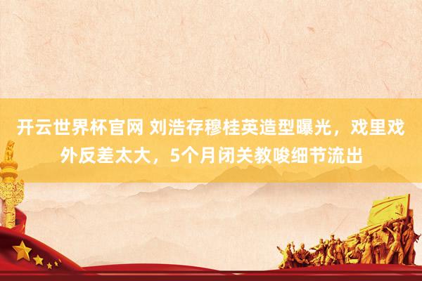 開云世界杯官網(wǎng) 劉浩存穆桂英造型曝光,戲里戲外反差太大,5個月閉關(guān)教唆細(xì)節(jié)流出