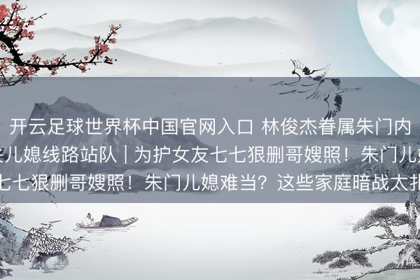 開云足球世界杯中國官網入口 林俊杰眷屬朱門內斗神話發酵,母親取關兒媳線路站隊 | 為護女友七七狠刪哥嫂照!朱門兒媳難當?這些家庭暗戰太扎心