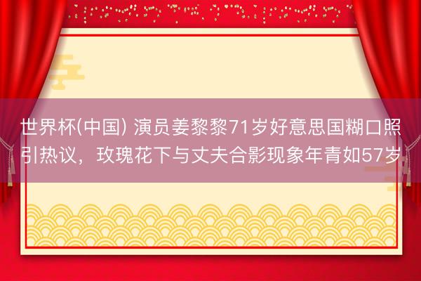 世界杯(中國) 演員姜黎黎71歲好意思國糊口照引熱議，玫瑰花下與丈夫合影現象年青如57歲
