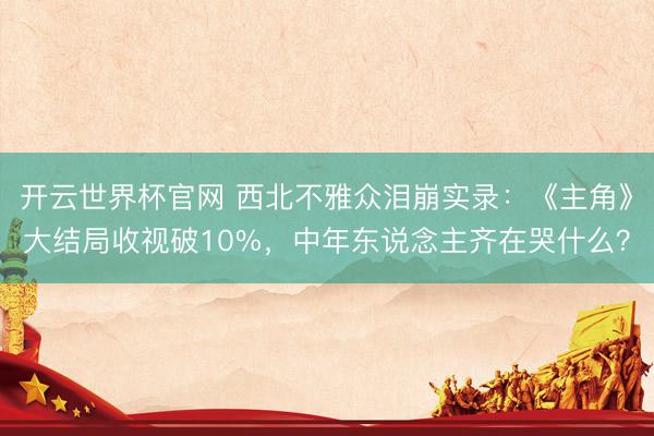 開云世界杯官網 西北不雅眾淚崩實錄：《主角》大結局收視破10%，中年東說念主齊在哭什么？