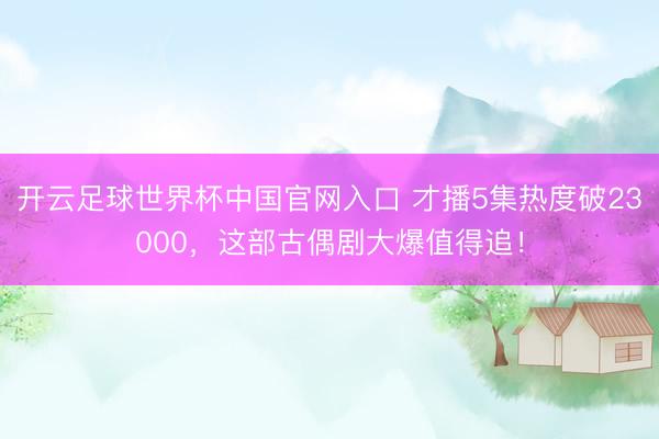 開云足球世界杯中國官網(wǎng)入口 才播5集熱度破23000，這部古偶劇大爆值得追！