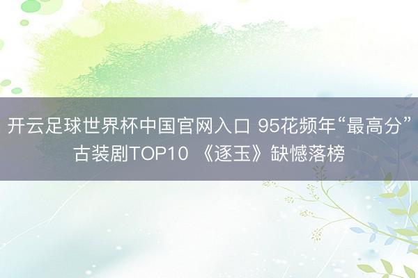 開云足球世界杯中國官網(wǎng)入口 95花頻年“最高分”古裝劇TOP10 《逐玉》缺憾落榜