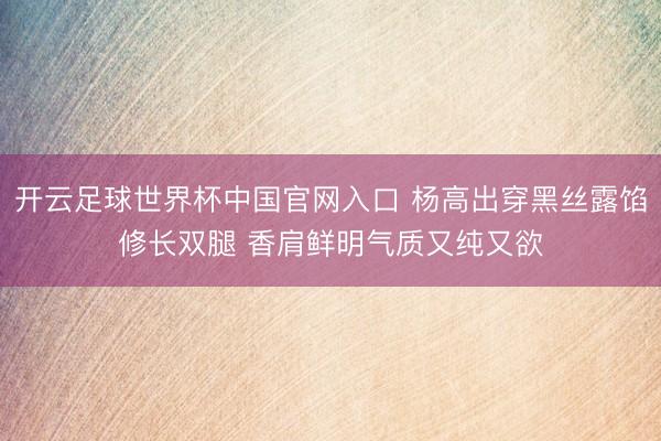 開云足球世界杯中國官網入口 楊高出穿黑絲露餡修長雙腿 香肩鮮明氣質又純又欲