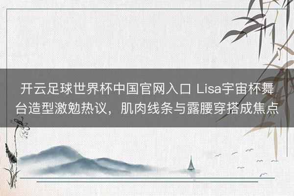 開云足球世界杯中國官網(wǎng)入口 Lisa宇宙杯舞臺造型激勉熱議，肌肉線條與露腰穿搭成焦點