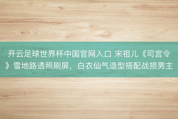 開云足球世界杯中國官網入口 宋祖兒《司宮令》雪地路透照刷屏，白衣仙氣造型搭配戰損男主