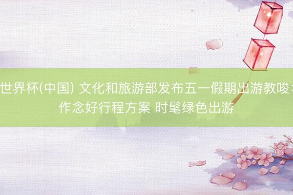 世界杯(中國) 文化和旅游部發布五一假期出游教唆:作念好行程方案 時髦綠色出游