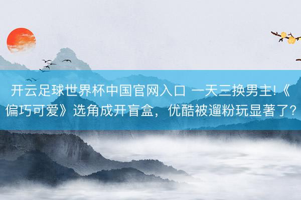 開云足球世界杯中國官網入口 一天三換男主!《偏巧可愛》選角成開盲盒，優(yōu)酷被遛粉玩顯著了?
