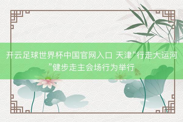 開云足球世界杯中國官網入口 天津“行走大運河”健步走主會場行為舉行