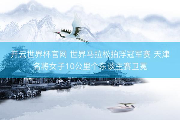 開云世界杯官網(wǎng) 世界馬拉松拍浮冠軍賽 天津名將女子10公里個東談主賽衛(wèi)冕