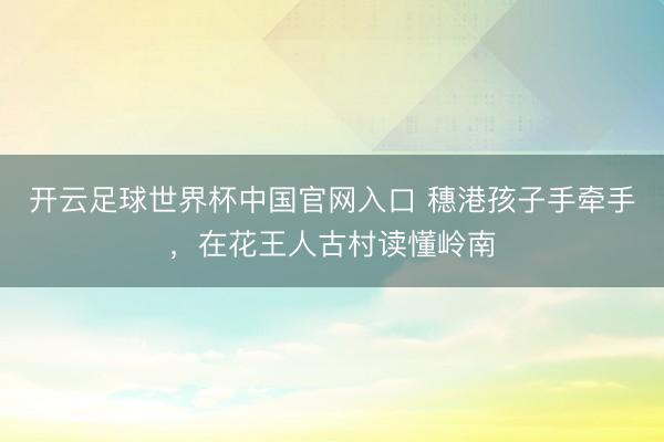 開云足球世界杯中國官網(wǎng)入口 穗港孩子手牽手，在花王人古村讀懂嶺南