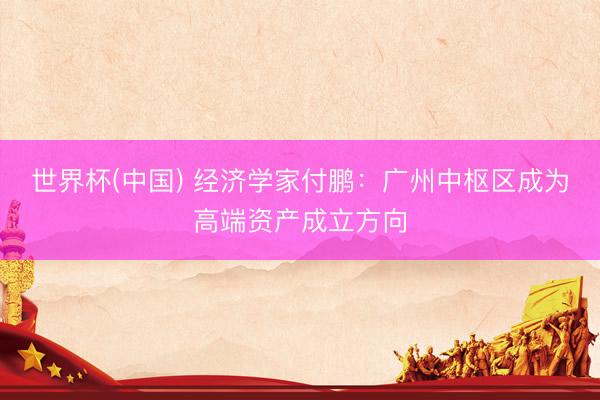 世界杯(中國) 經(jīng)濟學(xué)家付鵬：廣州中樞區(qū)成為高端資產(chǎn)成立方向