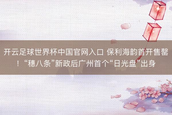 開云足球世界杯中國官網入口 保利海韻首開售罄！“穗八條”新政后廣州首個“日光盤”出身