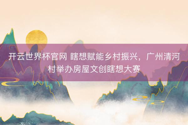 開云世界杯官網 瞎想賦能鄉村振興，廣州清河村舉辦房屋文創瞎想大賽