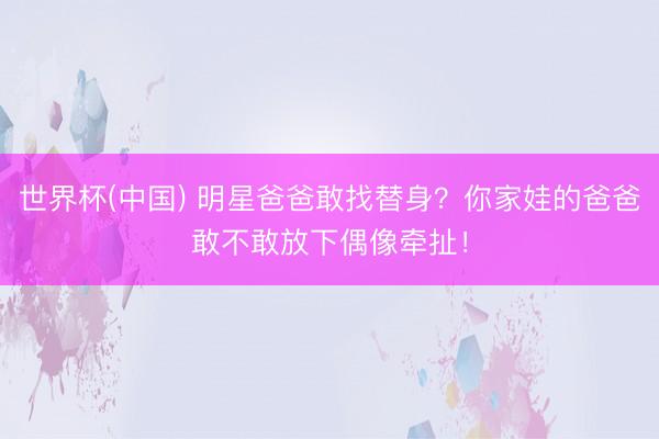 世界杯(中國) 明星爸爸敢找替身？你家娃的爸爸敢不敢放下偶像牽扯！