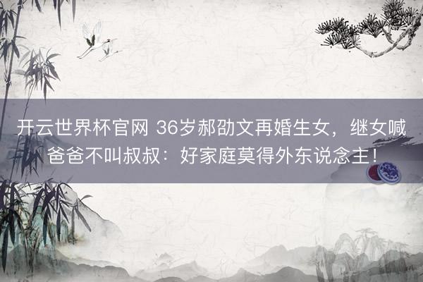 開云世界杯官網 36歲郝劭文再婚生女，繼女喊爸爸不叫叔叔：好家庭莫得外東說念主！