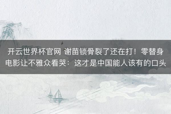 開云世界杯官網 謝苗鎖骨裂了還在打！零替身電影讓不雅眾看哭：這才是中國能人該有的口頭