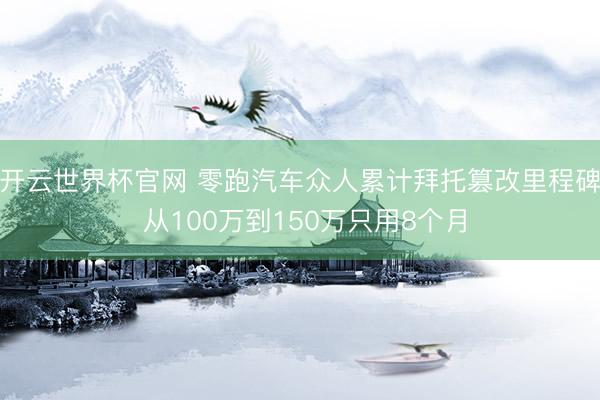 開云世界杯官網(wǎng) 零跑汽車眾人累計拜托篡改里程碑 從100萬到150萬只用8個月