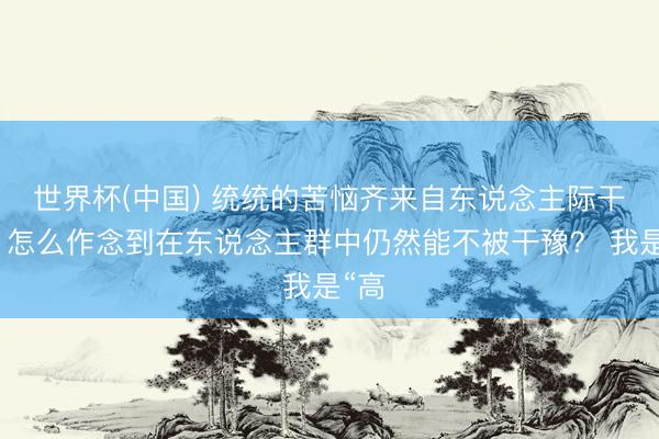 世界杯(中國) 統統的苦惱齊來自東說念主際干系，怎么作念到在東說念主群中仍然能不被干豫？ 我是“高