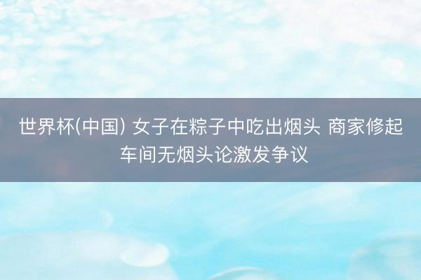 世界杯(中國) 女子在粽子中吃出煙頭 商家修起 車間無煙頭論激發爭議