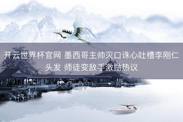 開云世界杯官網 墨西哥主帥滅口誅心吐槽李剛仁頭發 師徒變敵手激勵熱議