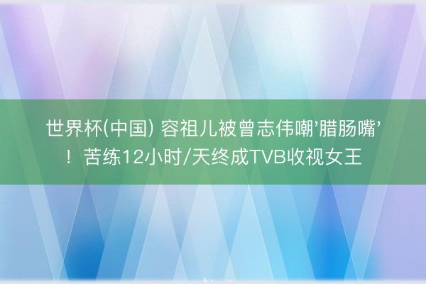 世界杯(中國) 容祖兒被曾志偉嘲'臘腸嘴'！苦練12小時/天終成TVB收視女王