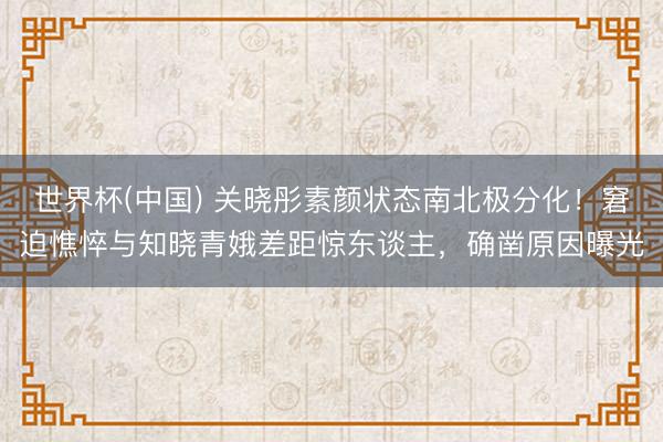 世界杯(中國) 關曉彤素顏狀態南北極分化！窘迫憔悴與知曉青娥差距驚東談主，確鑿原因曝光