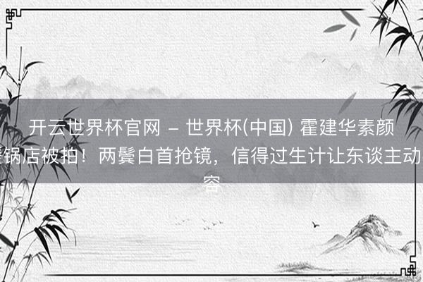開云世界杯官網 - 世界杯(中國) 霍建華素顏暖鍋店被拍！兩鬢白首搶鏡，信得過生計讓東談主動容
