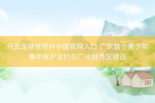 開云足球世界杯中國官網入口 廣東首個青少年集中保護定約在廣州越秀區建設