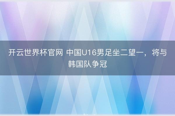 開云世界杯官網(wǎng) 中國U16男足坐二望一，將與韓國隊爭冠